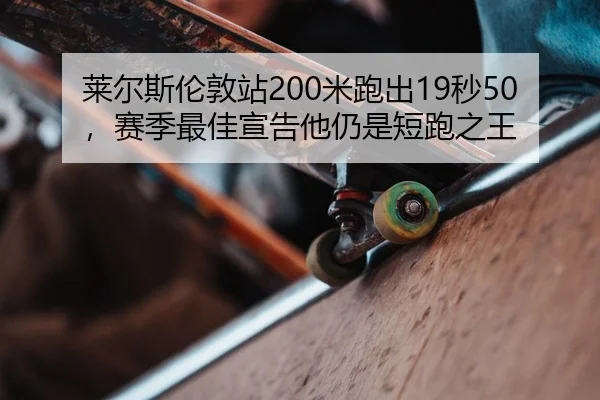 莱尔斯伦敦站200米跑出19秒50，赛季最佳宣告他仍是短跑之王